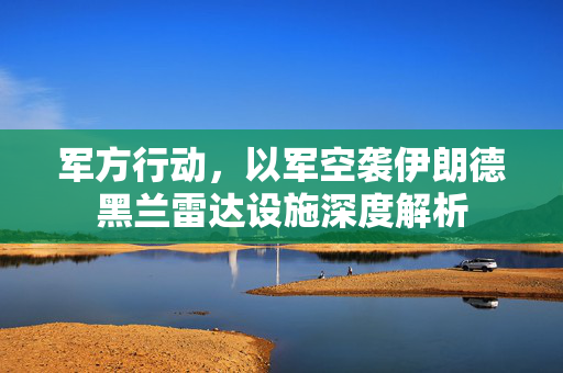 军方行动，以军空袭伊朗德黑兰雷达设施深度解析