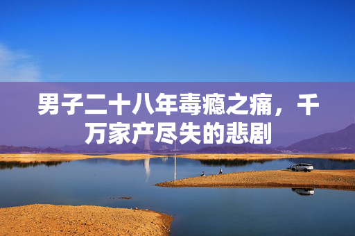 男子二十八年毒瘾之痛，千万家产尽失的悲剧