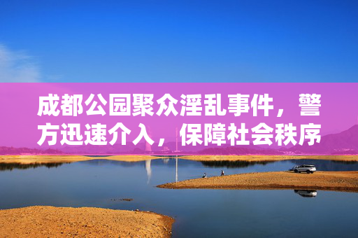 成都公园聚众淫乱事件，警方迅速介入，保障社会秩序稳定