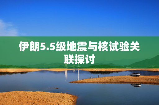 伊朗5.5级地震与核试验关联探讨