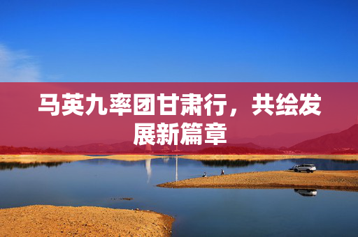 马英九率团甘肃行，共绘发展新篇章
