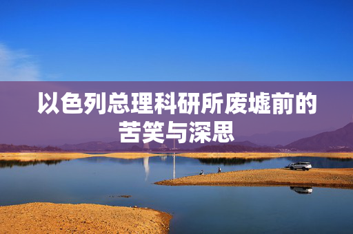 以色列总理科研所废墟前的苦笑与深思