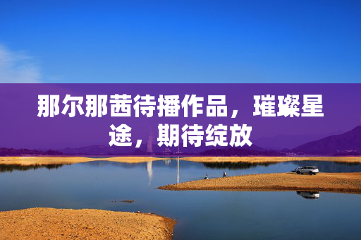那尔那茜待播作品，璀璨星途，期待绽放