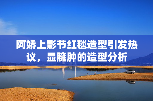 阿娇上影节红毯造型引发热议，显臃肿的造型分析