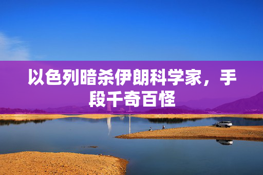 以色列暗杀伊朗科学家，手段千奇百怪