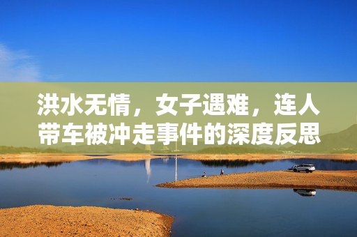 洪水无情，女子遇难，连人带车被冲走事件的深度反思