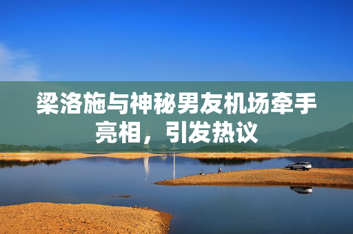 梁洛施与神秘男友机场牵手亮相，引发热议