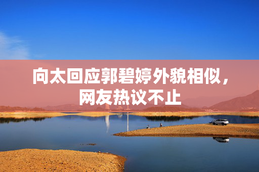 向太回应郭碧婷外貌相似，网友热议不止