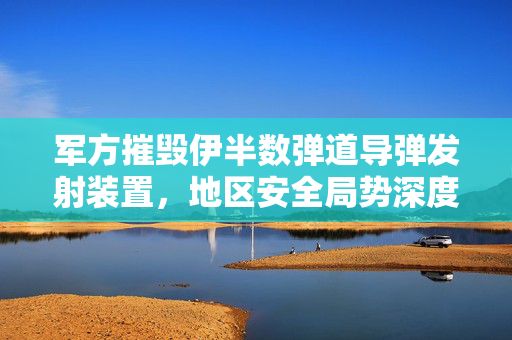 军方摧毁伊半数弹道导弹发射装置，地区安全局势深度解析