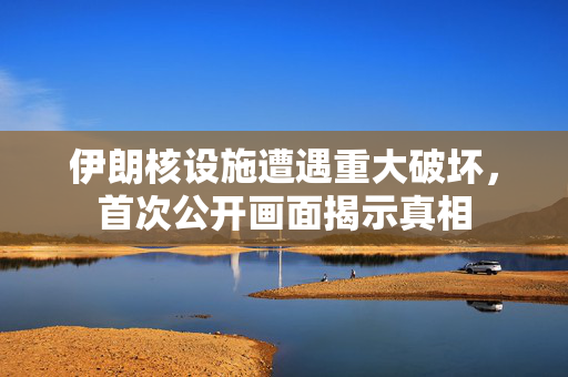 伊朗核设施遭遇重大破坏，首次公开画面揭示真相