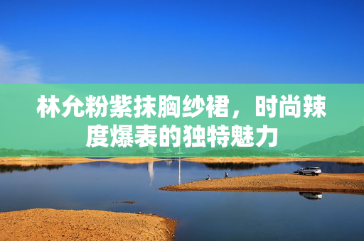 林允粉紫抹胸纱裙，时尚辣度爆表的独特魅力