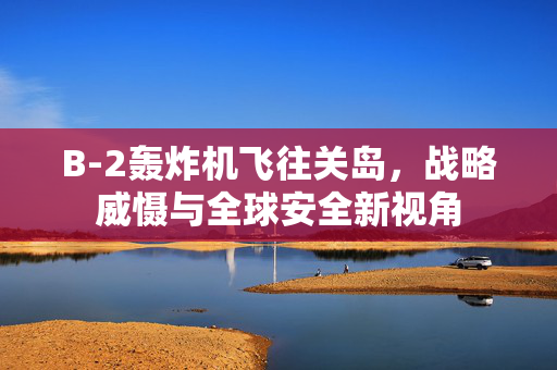 B-2轰炸机飞往关岛，战略威慑与全球安全新视角