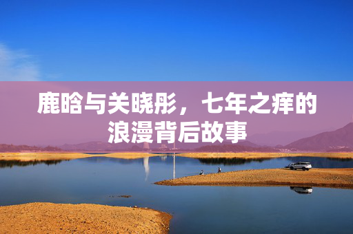 鹿晗与关晓彤，七年之痒的浪漫背后故事