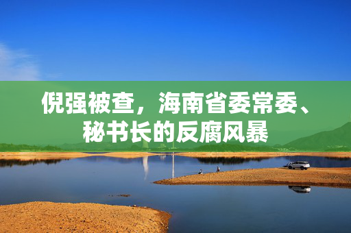 倪强被查，海南省委常委、秘书长的反腐风暴