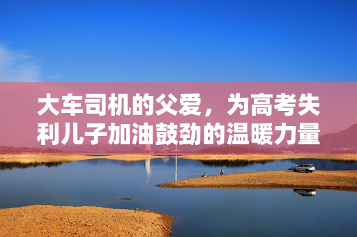 大车司机的父爱，为高考失利儿子加油鼓劲的温暖力量