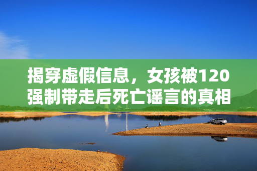 揭穿虚假信息，女孩被120强制带走后死亡谣言的真相