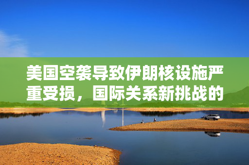 美国空袭导致伊朗核设施严重受损，国际关系新挑战的开启