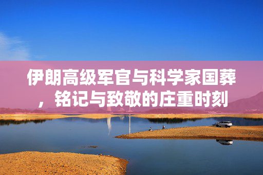 伊朗高级军官与科学家国葬，铭记与致敬的庄重时刻