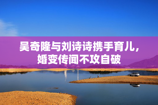 吴奇隆与刘诗诗携手育儿，婚变传闻不攻自破