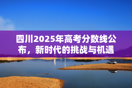 四川2025年高考分数线公布，新时代的挑战与机遇