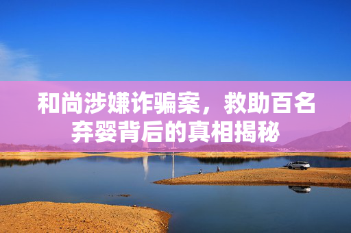 和尚涉嫌诈骗案，救助百名弃婴背后的真相揭秘