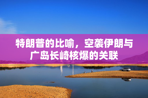 特朗普的比喻，空袭伊朗与广岛长崎核爆的关联