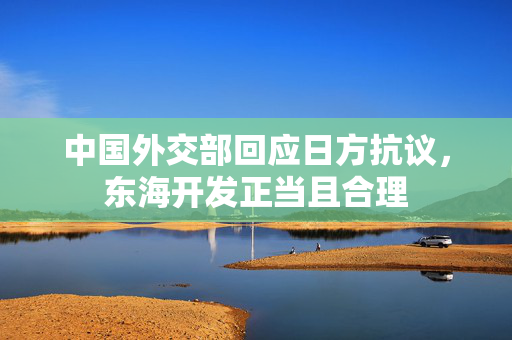 中国外交部回应日方抗议，东海开发正当且合理