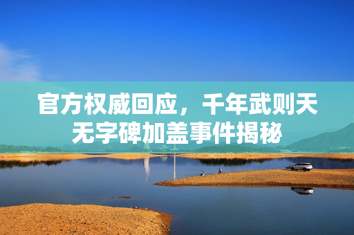 官方权威回应，千年武则天无字碑加盖事件揭秘