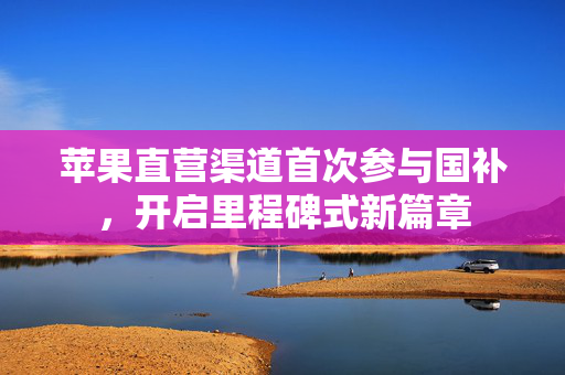 苹果直营渠道首次参与国补，开启里程碑式新篇章