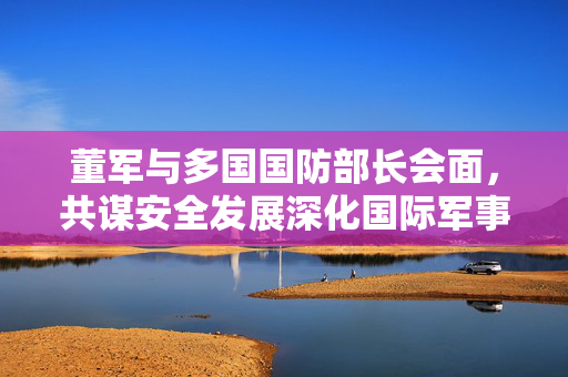 董军与多国国防部长会面，共谋安全发展深化国际军事合作