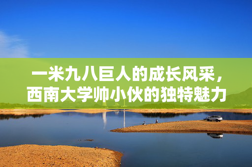 一米九八巨人的成长风采，西南大学帅小伙的独特魅力