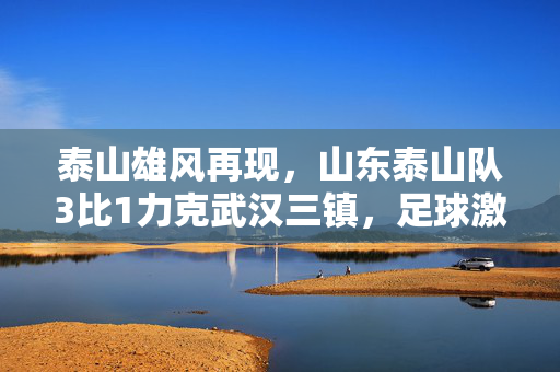 泰山雄风再现，山东泰山队3比1力克武汉三镇，足球激情四溢