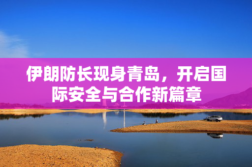 伊朗防长现身青岛，开启国际安全与合作新篇章