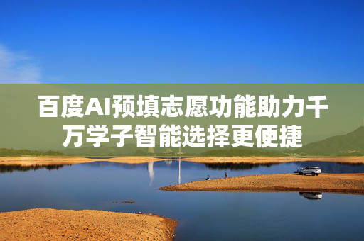百度AI预填志愿功能助力千万学子智能选择更便捷