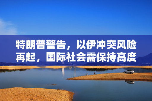 特朗普警告，以伊冲突风险再起，国际社会需保持高度警惕