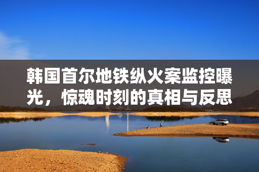 韩国首尔地铁纵火案监控曝光，惊魂时刻的真相与反思