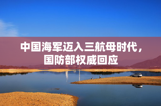 中国海军迈入三航母时代，国防部权威回应