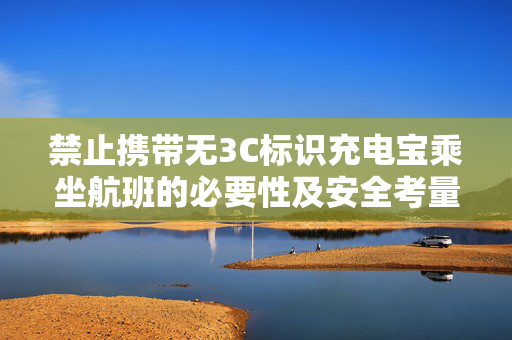 禁止携带无3C标识充电宝乘坐航班的必要性及安全考量
