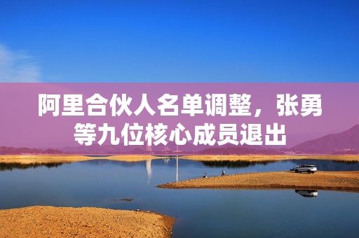 阿里合伙人名单调整，张勇等九位核心成员退出