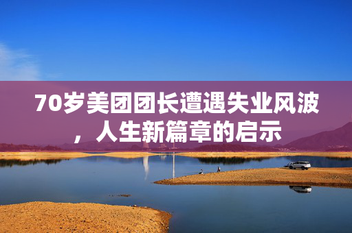70岁美团团长遭遇失业风波，人生新篇章的启示