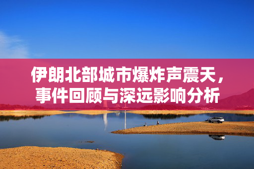 伊朗北部城市爆炸声震天，事件回顾与深远影响分析