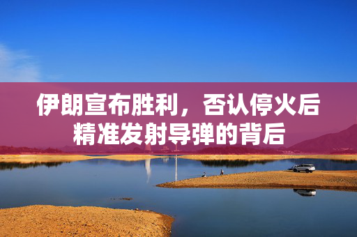 伊朗宣布胜利，否认停火后精准发射导弹的背后