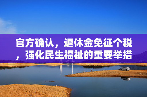 官方确认，退休金免征个税，强化民生福祉的重要举措