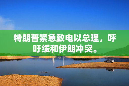 特朗普紧急致电以总理，呼吁缓和伊朗冲突。