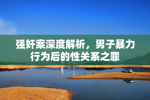 强奸案深度解析，男子暴力行为后的性关系之罪