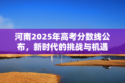 河南2025年高考分数线公布，新时代的挑战与机遇
