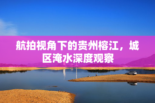 航拍视角下的贵州榕江，城区淹水深度观察