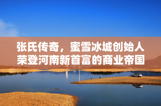 张氏传奇，蜜雪冰城创始人荣登河南新首富的商业帝国崛起
