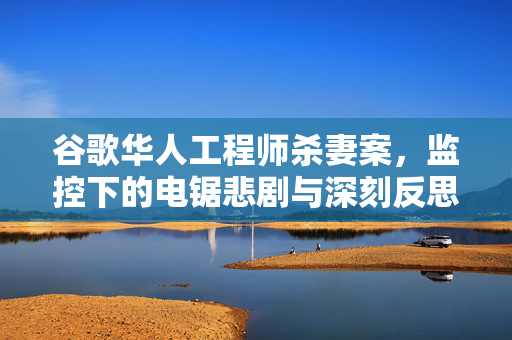 谷歌华人工程师杀妻案，监控下的电锯悲剧与深刻反思