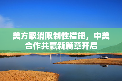 美方取消限制性措施，中美合作共赢新篇章开启